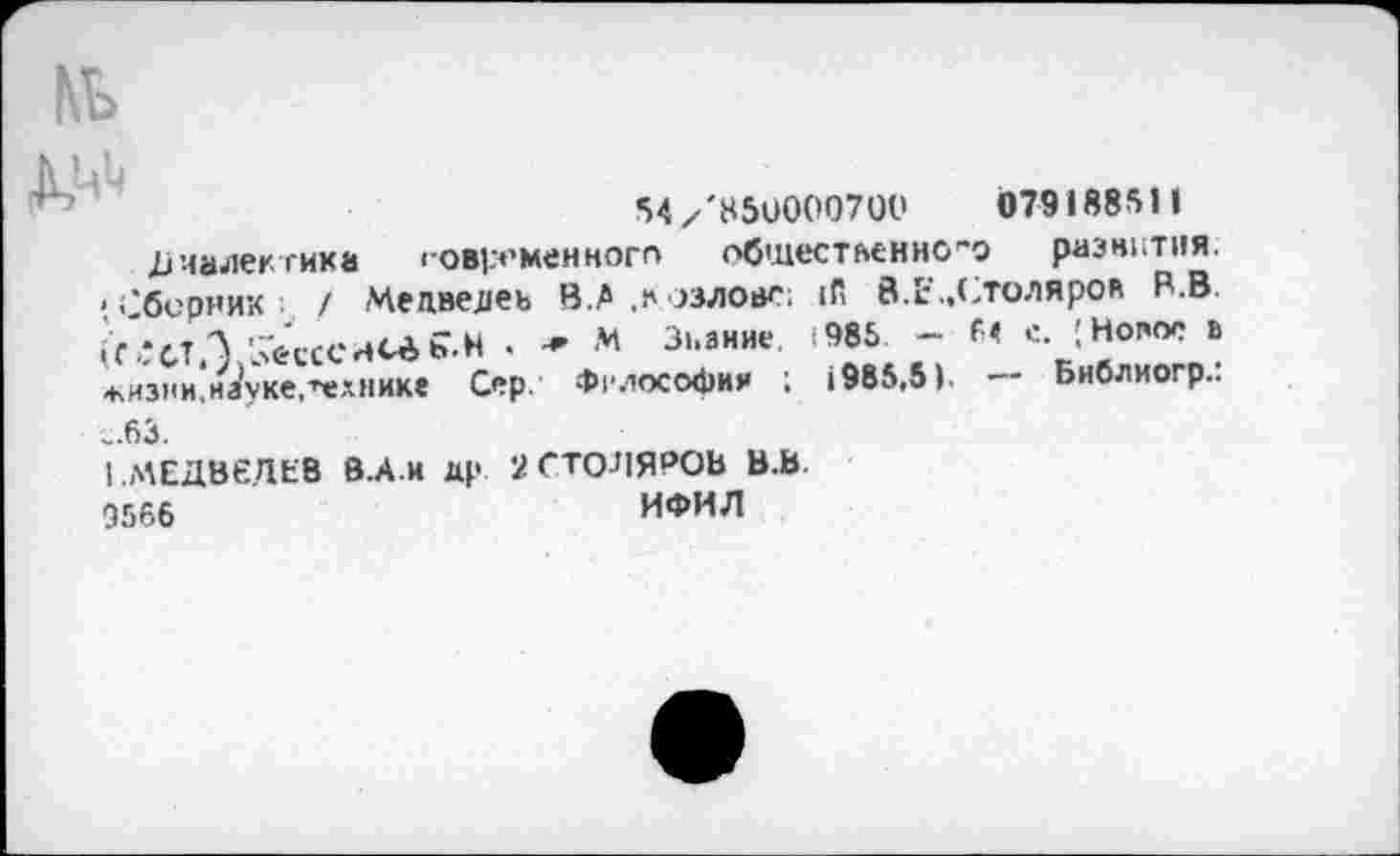 ﻿54 /'85U0007ÜÜ	079188511
Диалектика современного общественного развития. 'Сборник / Медведеь В.Л ,Козлове; ifi 8.1:„Столярок R.B ^СТАЛсССНСёь-Н • * м Знание 985 - М е. [Новое в -кизни.науке,технике Сер. Фслософия ; 1985,5). — Библиогр.: „63.
1.Л\ЕДВеДЕВ В.А.и др 2 СТОЛЯРОВ В.В.
Э566	ИФИЛ